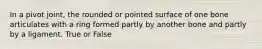In a pivot joint, the rounded or pointed surface of one bone articulates with a ring formed partly by another bone and partly by a ligament. True or False