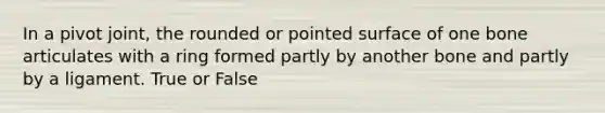 In a pivot joint, the rounded or pointed surface of one bone articulates with a ring formed partly by another bone and partly by a ligament. True or False