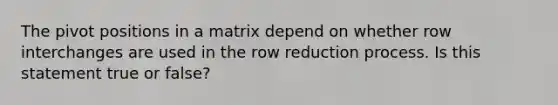 The pivot positions in a matrix depend on whether row interchanges are used in the row reduction process. Is this statement true or false?