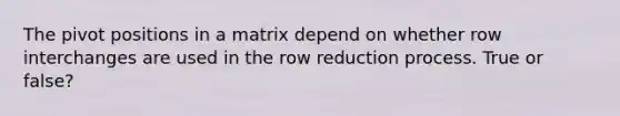 The pivot positions in a matrix depend on whether row interchanges are used in the row reduction process. True or false?