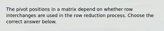 The pivot positions in a matrix depend on whether row interchanges are used in the row reduction process. Choose the correct answer below.