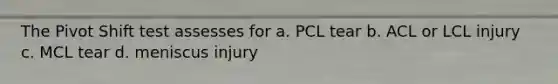 The Pivot Shift test assesses for a. PCL tear b. ACL or LCL injury c. MCL tear d. meniscus injury