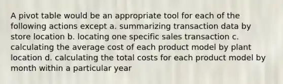 A pivot table would be an appropriate tool for each of the following actions except a. summarizing transaction data by store location b. locating one specific sales transaction c. calculating the average cost of each product model by plant location d. calculating the total costs for each product model by month within a particular year