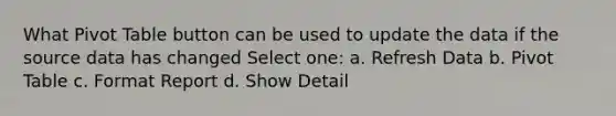 What Pivot Table button can be used to update the data if the source data has changed Select one: a. Refresh Data b. Pivot Table c. Format Report d. Show Detail