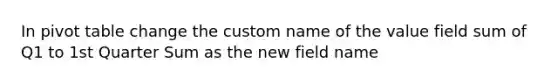 In pivot table change the custom name of the value field sum of Q1 to 1st Quarter Sum as the new field name