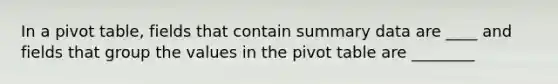 In a pivot table, fields that contain summary data are ____ and fields that group the values in the pivot table are ________