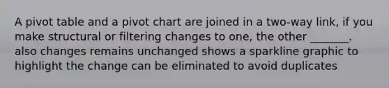 A pivot table and a pivot chart are joined in a two-way link, if you make structural or filtering changes to one, the other _______. also changes remains unchanged shows a sparkline graphic to highlight the change can be eliminated to avoid duplicates