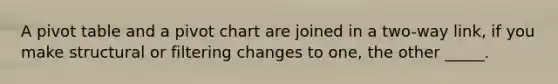 A pivot table and a pivot chart are joined in a two-way link, if you make structural or filtering changes to one, the other _____.