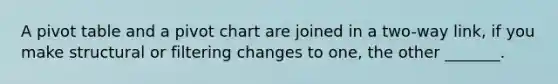 A pivot table and a pivot chart are joined in a two-way link, if you make structural or filtering changes to one, the other _______.