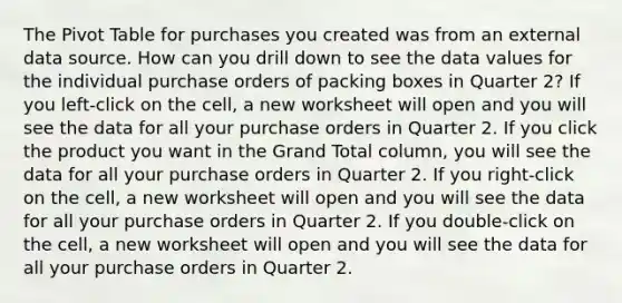 The Pivot Table for purchases you created was from an external data source. How can you drill down to see the data values for the individual purchase orders of packing boxes in Quarter 2? If you left-click on the cell, a new worksheet will open and you will see the data for all your purchase orders in Quarter 2. If you click the product you want in the Grand Total column, you will see the data for all your purchase orders in Quarter 2. If you right-click on the cell, a new worksheet will open and you will see the data for all your purchase orders in Quarter 2. If you double-click on the cell, a new worksheet will open and you will see the data for all your purchase orders in Quarter 2.