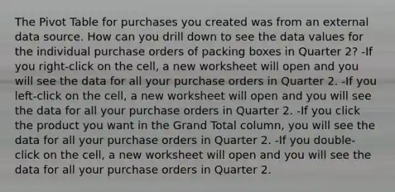 The Pivot Table for purchases you created was from an external data source. How can you drill down to see the data values for the individual purchase orders of packing boxes in Quarter 2? -If you right-click on the cell, a new worksheet will open and you will see the data for all your purchase orders in Quarter 2. -If you left-click on the cell, a new worksheet will open and you will see the data for all your purchase orders in Quarter 2. -If you click the product you want in the Grand Total column, you will see the data for all your purchase orders in Quarter 2. -If you double-click on the cell, a new worksheet will open and you will see the data for all your purchase orders in Quarter 2.