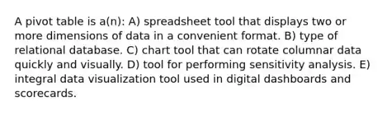 A pivot table is a(n): A) spreadsheet tool that displays two or more dimensions of data in a convenient format. B) type of relational database. C) chart tool that can rotate columnar data quickly and visually. D) tool for performing sensitivity analysis. E) integral data visualization tool used in digital dashboards and scorecards.