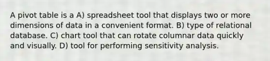 A pivot table is a A) spreadsheet tool that displays two or more dimensions of data in a convenient format. B) type of relational database. C) chart tool that can rotate columnar data quickly and visually. D) tool for performing sensitivity analysis.