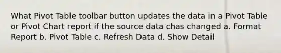 What Pivot Table toolbar button updates the data in a Pivot Table or Pivot Chart report if the source data chas changed a. Format Report b. Pivot Table c. Refresh Data d. Show Detail