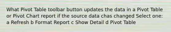 What Pivot Table toolbar button updates the data in a Pivot Table or Pivot Chart report if the source data chas changed Select one: a Refresh b Format Report c Show Detail d Pivot Table