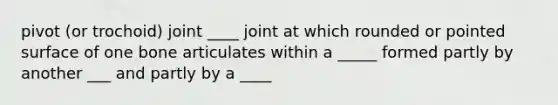 pivot (or trochoid) joint ____ joint at which rounded or pointed surface of one bone articulates within a _____ formed partly by another ___ and partly by a ____