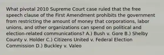 What pivotal 2010 Supreme Court case ruled that the free speech clause of the First Amendment prohibits the government from restricting the amount of money that corporations, labor unions, and other organizations can spend on political and election-related communications? A.) Bush v. Gore B.) Shelby County v. Holder C.) Citizens United v. Federal Election Commission D.) Buckley v. Valeo