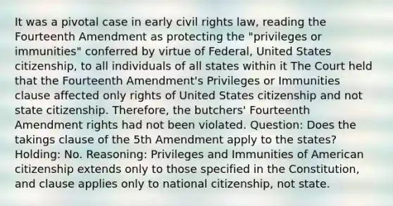 It was a pivotal case in early civil rights law, reading the Fourteenth Amendment as protecting the "privileges or immunities" conferred by virtue of Federal, United States citizenship, to all individuals of all states within it The Court held that the Fourteenth Amendment's Privileges or Immunities clause affected only rights of United States citizenship and not state citizenship. Therefore, the butchers' Fourteenth Amendment rights had not been violated. Question: Does the takings clause of the 5th Amendment apply to the states? Holding: No. Reasoning: Privileges and Immunities of American citizenship extends only to those specified in the Constitution, and clause applies only to national citizenship, not state.