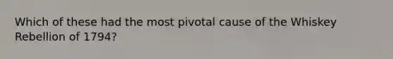 Which of these had the most pivotal cause of the Whiskey Rebellion of 1794?