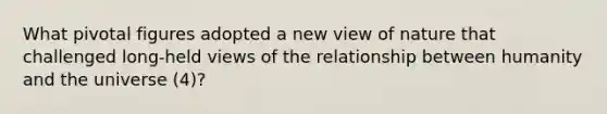 What pivotal figures adopted a new view of nature that challenged long-held views of the relationship between humanity and the universe (4)?
