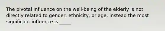 The pivotal influence on the well-being of the elderly is not directly related to gender, ethnicity, or age; instead the most significant influence is _____.