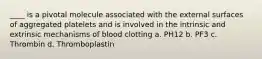 ____ is a pivotal molecule associated with the external surfaces of aggregated platelets and is involved in the intrinsic and extrinsic mechanisms of blood clotting a. PH12 b. PF3 c. Thrombin d. Thromboplastin