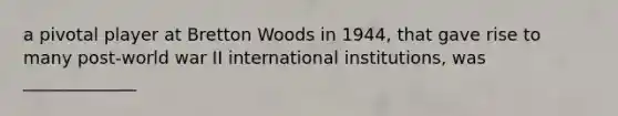 a pivotal player at Bretton Woods in 1944, that gave rise to many post-world war II international institutions, was _____________