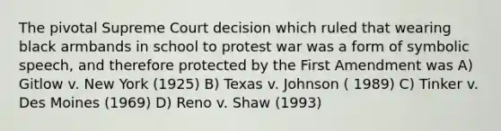 The pivotal Supreme Court decision which ruled that wearing black armbands in school to protest war was a form of symbolic speech, and therefore protected by the First Amendment was A) Gitlow v. New York (1925) B) Texas v. Johnson ( 1989) C) Tinker v. Des Moines (1969) D) Reno v. Shaw (1993)