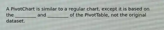 A PivotChart is similar to a regular chart, except it is based on the _________ and _________ of the PivotTable, not the original dataset.