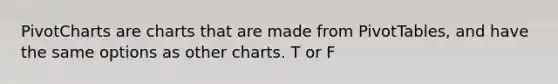 PivotCharts are charts that are made from PivotTables, and have the same options as other charts. T or F