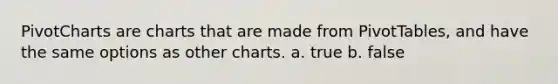 PivotCharts are charts that are made from PivotTables, and have the same options as other charts. a. true b. false