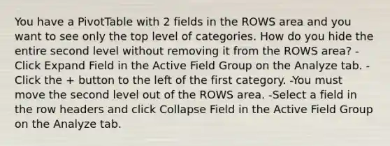 You have a PivotTable with 2 fields in the ROWS area and you want to see only the top level of categories. How do you hide the entire second level without removing it from the ROWS area? -Click Expand Field in the Active Field Group on the Analyze tab. -Click the + button to the left of the first category. -You must move the second level out of the ROWS area. -Select a field in the row headers and click Collapse Field in the Active Field Group on the Analyze tab.