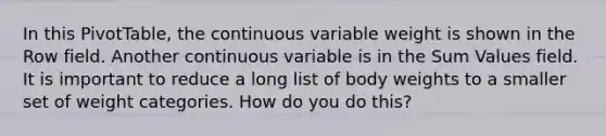 In this PivotTable, the continuous variable weight is shown in the Row field. Another continuous variable is in the Sum Values field. It is important to reduce a long list of body weights to a smaller set of weight categories. How do you do this?