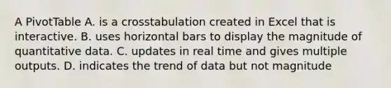 A PivotTable A. is a crosstabulation created in Excel that is interactive. B. uses horizontal bars to display the magnitude of quantitative data. C. updates in real time and gives multiple outputs. D. indicates the trend of data but not magnitude