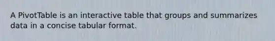 A PivotTable is an interactive table that groups and summarizes data in a concise tabular format.