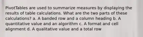 PivotTables are used to summarize measures by displaying the results of table calculations. What are the two parts of these calculations? a. A banded row and a column heading b. A quantitative value and an algorithm c. A format and cell alignment d. A qualitative value and a total row