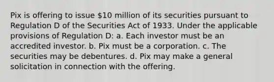 Pix is offering to issue 10 million of its securities pursuant to Regulation D of the Securities Act of 1933. Under the applicable provisions of Regulation D: a. Each investor must be an accredited investor. b. Pix must be a corporation. c. The securities may be debentures. d. Pix may make a general solicitation in connection with the offering.