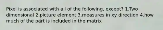 Pixel is associated with all of the following, except? 1.Two dimensional 2.picture element 3.measures in xy direction 4.how much of the part is included in the matrix