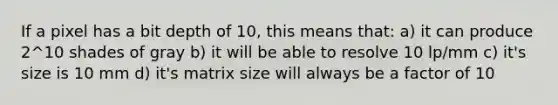 If a pixel has a bit depth of 10, this means that: a) it can produce 2^10 shades of gray b) it will be able to resolve 10 lp/mm c) it's size is 10 mm d) it's matrix size will always be a factor of 10