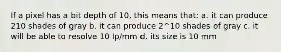 If a pixel has a bit depth of 10, this means that: a. it can produce 210 shades of gray b. it can produce 2^10 shades of gray c. it will be able to resolve 10 Ip/mm d. its size is 10 mm