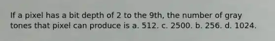 If a pixel has a bit depth of 2 to the 9th, the number of gray tones that pixel can produce is a. 512. c. 2500. b. 256. d. 1024.