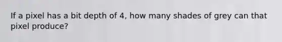 If a pixel has a bit depth of 4, how many shades of grey can that pixel produce?