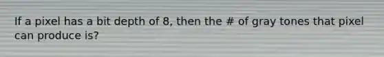 If a pixel has a bit depth of 8, then the # of gray tones that pixel can produce is?