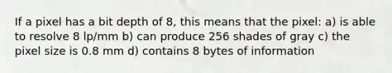 If a pixel has a bit depth of 8, this means that the pixel: a) is able to resolve 8 lp/mm b) can produce 256 shades of gray c) the pixel size is 0.8 mm d) contains 8 bytes of information