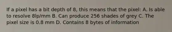 If a pixel has a bit depth of 8, this means that the pixel: A. Is able to resolve 8lp/mm B. Can produce 256 shades of grey C. The pixel size is 0.8 mm D. Contains 8 bytes of information