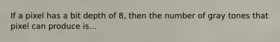 If a pixel has a bit depth of 8, then the number of gray tones that pixel can produce is...