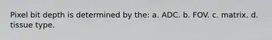 Pixel bit depth is determined by the: a. ADC. b. FOV. c. matrix. d. tissue type.