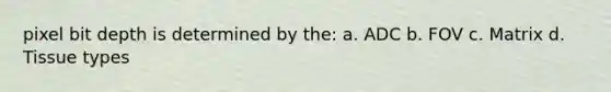 pixel bit depth is determined by the: a. ADC b. FOV c. Matrix d. Tissue types