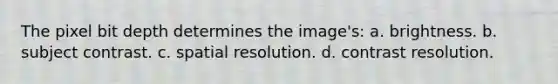 The pixel bit depth determines the image's: a. brightness. b. subject contrast. c. spatial resolution. d. contrast resolution.