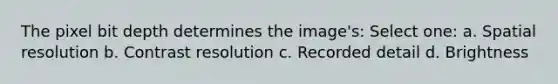 The pixel bit depth determines the image's: Select one: a. Spatial resolution b. Contrast resolution c. Recorded detail d. Brightness